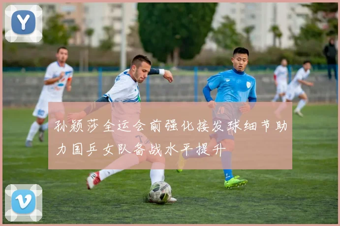 孙颖莎全运会前强化接发球细节助力国乒女队备战水平提升