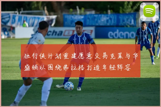 独行侠计划重建愿意交易克莱与华盛顿以围绕弗拉格打造年轻阵容