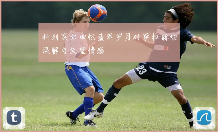 科利莫尔回忆蓝军岁月对萨拉赫的误解与失望情感