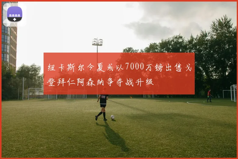 纽卡斯尔今夏或以7000万镑出售戈登拜仁阿森纳争夺战升级