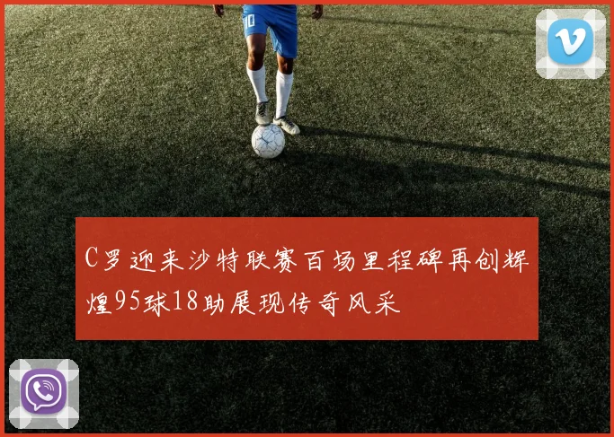 C罗迎来沙特联赛百场里程碑再创辉煌95球18助展现传奇风采