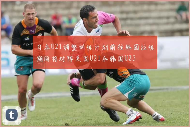 日本U21调整训练计划前往韩国拉练期间将对阵美国U21和韩国U23