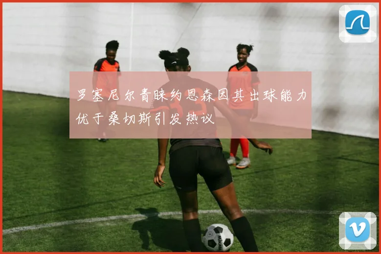 罗塞尼尔青睐约恩森因其出球能力优于桑切斯引发热议