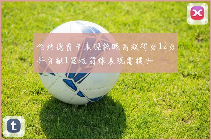伦纳德首节表现抢眼高效得分12分并贡献1篮板罚球表现需提升