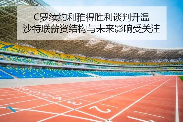 C罗续约利雅得胜利谈判升温 沙特联薪资结构与未来影响受关注